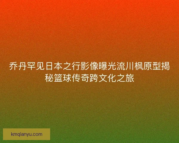 乔丹罕见日本之行影像曝光流川枫原型揭秘篮球传奇跨文化之旅