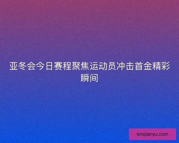 亚冬会今日赛程聚焦运动员冲击首金精彩瞬间