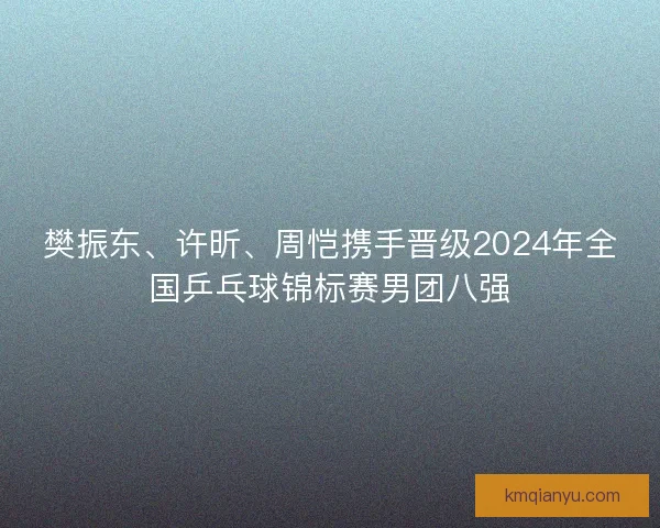 樊振东、许昕、周恺携手晋级2024年全国乒乓球锦标赛男团八强
